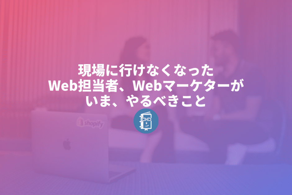 新型コロナの影響で現場に行けなくなったWeb担当者は何をすべきなのか