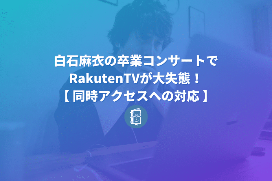 白石麻衣の卒コンでRakutenTVが大失態！その失敗からWeb担当者が学べることは？【同時アクセスへの対応】