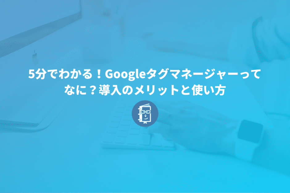 5分でわかる！Googleタグマネージャーってなに？導入のメリットと使い方