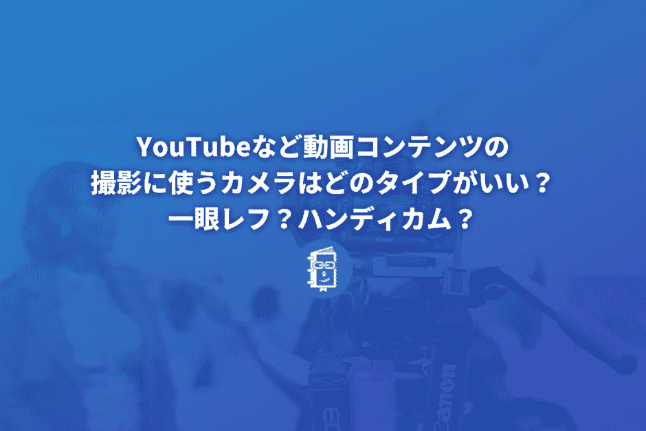 YouTubeなど動画コンテンツの撮影に使うカメラはどのタイプがいい？一眼レフ？ハンディカム？